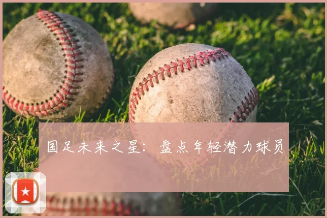国足未来之星:盘点年轻潜力球员