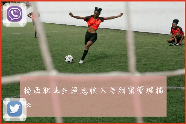 梅西职业生涯总收入与财富管理揭秘