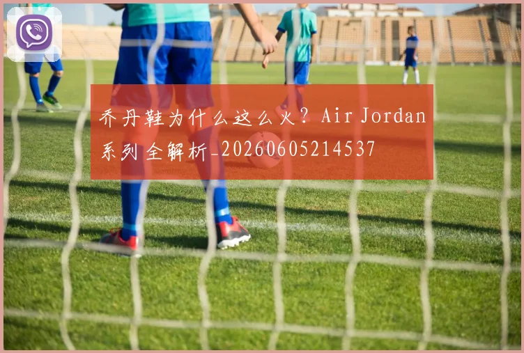 乔丹鞋为什么这么火?Air Jordan系列全解析_20260605214537