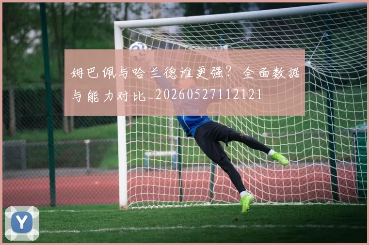 姆巴佩与哈兰德谁更强？全面数据与能力对比_20260527112121